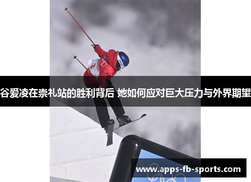 谷爱凌在崇礼站的胜利背后 她如何应对巨大压力与外界期望