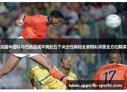 回望中国队与巴西战成平局的五个决定性瞬间全景精彩深度全方位解读