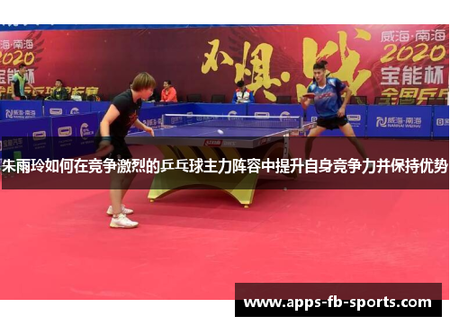 朱雨玲如何在竞争激烈的乒乓球主力阵容中提升自身竞争力并保持优势