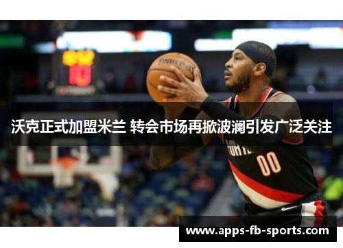 沃克正式加盟米兰 转会市场再掀波澜引发广泛关注