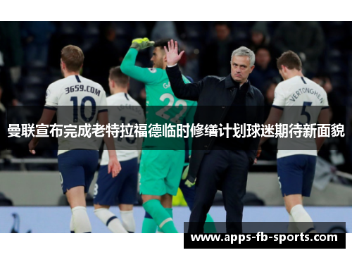 曼联宣布完成老特拉福德临时修缮计划球迷期待新面貌