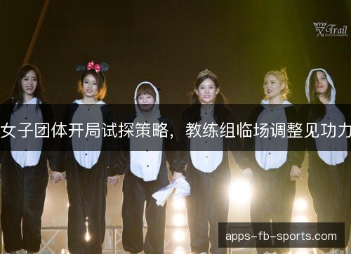 女子团体开局试探策略，教练组临场调整见功力
