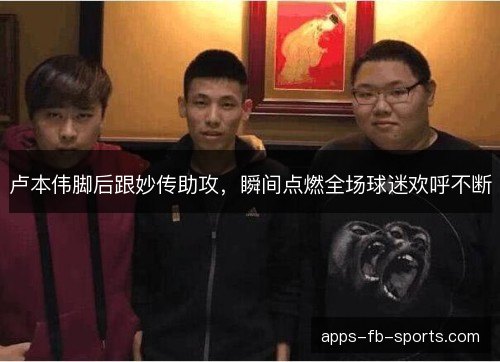 卢本伟脚后跟妙传助攻，瞬间点燃全场球迷欢呼不断